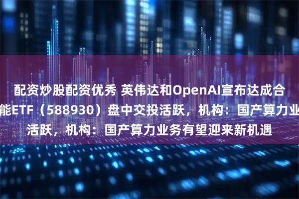 配资炒股配资优秀 英伟达和OpenAI宣布达成合作，科创板人工智能ETF（588930）盘中交投活跃，机构：国产算力业务有望迎来新机遇