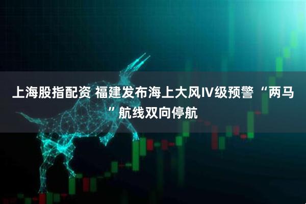 上海股指配资 福建发布海上大风Ⅳ级预警 “两马”航线双向停航
