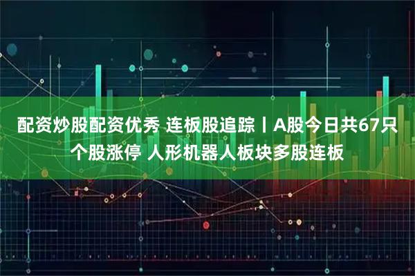 配资炒股配资优秀 连板股追踪丨A股今日共67只个股涨停 人形机器人板块多股连板