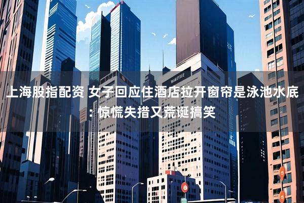 上海股指配资 女子回应住酒店拉开窗帘是泳池水底: 惊慌失措又荒诞搞笑