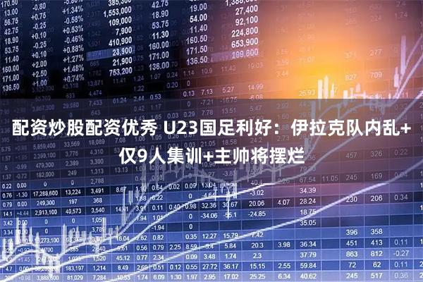 配资炒股配资优秀 U23国足利好：伊拉克队内乱+仅9人集训+主帅将摆烂
