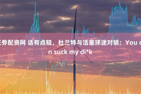 证劵配资网 话有点糙，杜兰特与活塞球迷对喷：You can suck my di*k