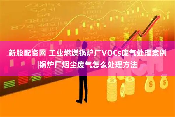 新股配资网 工业燃煤锅炉厂VOCs废气处理案例|锅炉厂烟尘废气怎么处理方法