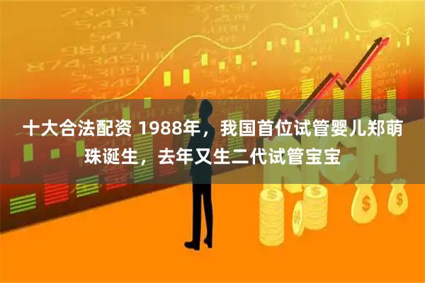 十大合法配资 1988年，我国首位试管婴儿郑萌珠诞生，去年又生二代试管宝宝