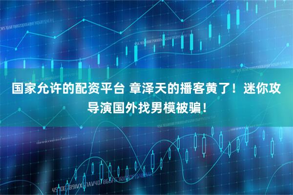 国家允许的配资平台 章泽天的播客黄了！迷你攻导演国外找男模被骗！