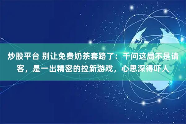 炒股平台 别让免费奶茶套路了：千问这局不是请客，是一出精密的拉新游戏，心思深得吓人
