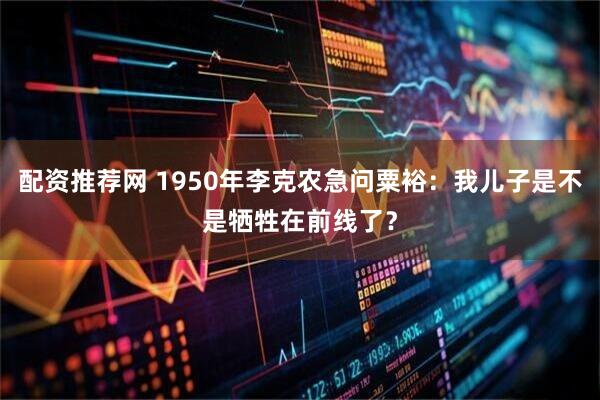 配资推荐网 1950年李克农急问粟裕：我儿子是不是牺牲在前线了？