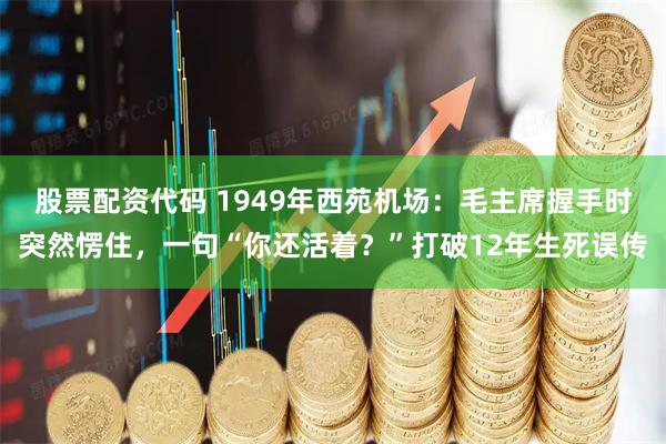 股票配资代码 1949年西苑机场：毛主席握手时突然愣住，一句“你还活着？”打破12年生死误传