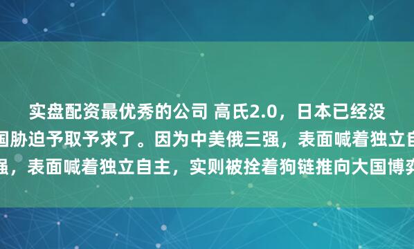实盘配资最优秀的公司 高氏2.0，日本已经没有回头路了，只能被美国胁迫予取予求了。因为中美俄三强，表面喊着独立自主，实则被拴着狗链推向大国博弈的前线