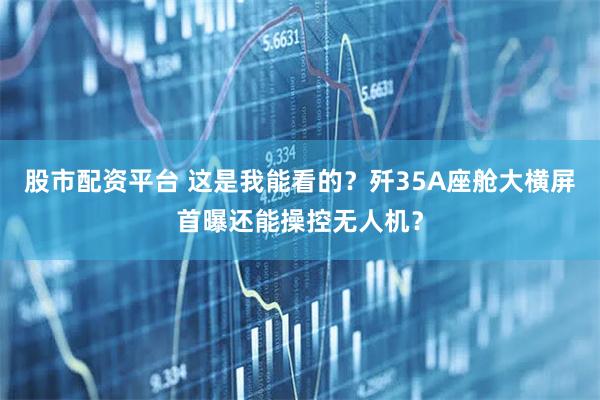 股市配资平台 这是我能看的？歼35A座舱大横屏首曝还能操控无人机？