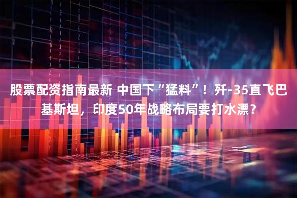 股票配资指南最新 中国下“猛料”！歼-35直飞巴基斯坦，印度50年战略布局要打水漂？