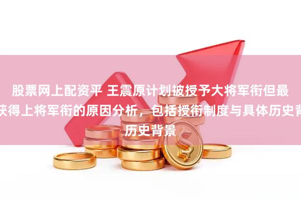 股票网上配资平 王震原计划被授予大将军衔但最终获得上将军衔的原因分析，包括授衔制度与具体历史背景