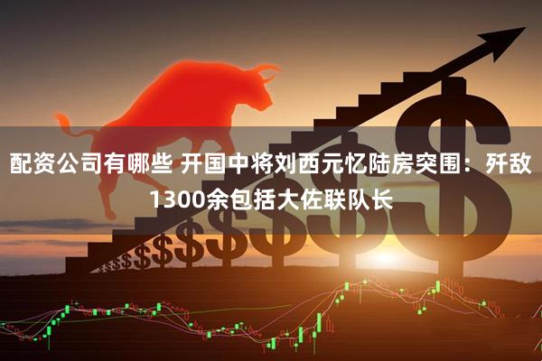 配资公司有哪些 开国中将刘西元忆陆房突围：歼敌1300余包括大佐联队长