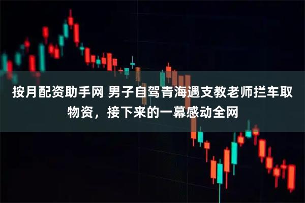 按月配资助手网 男子自驾青海遇支教老师拦车取物资，接下来的一幕感动全网