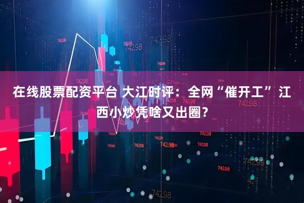 在线股票配资平台 大江时评:全网“催开工” 江西小炒凭啥又出圈?