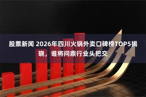 股票新闻 2026年四川火锅外卖口碑榜TOP5揭晓,谁将问鼎行业头把交