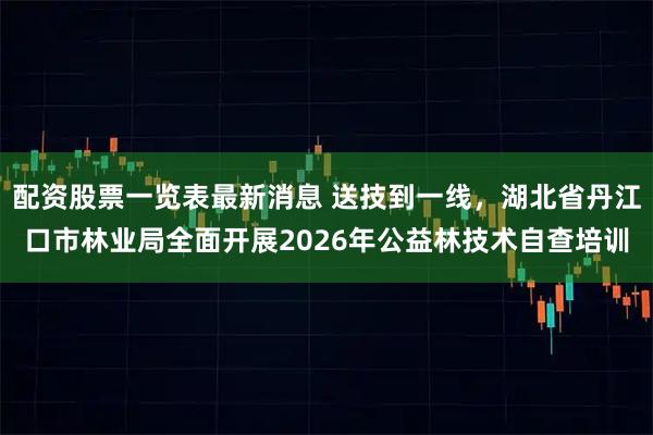 配资股票一览表最新消息 送技到一线，湖北省丹江口市林业局全面开展2026年公益林技术自查培训