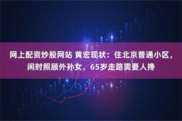 网上配资炒股网站 黄宏现状：住北京普通小区，闲时照顾外孙女，65岁走路需要人搀