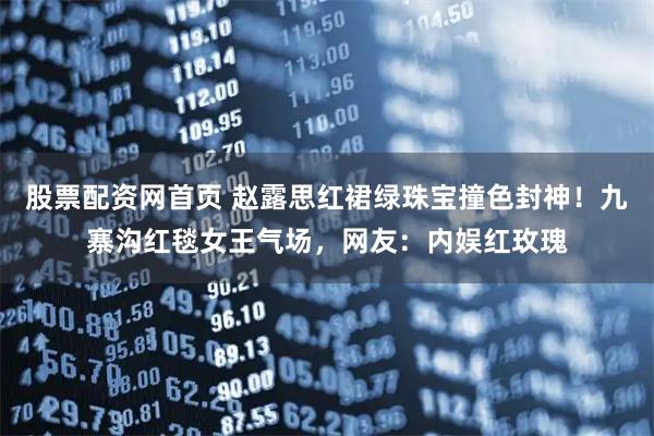 股票配资网首页 赵露思红裙绿珠宝撞色封神！九寨沟红毯女王气场，网友：内娱红玫瑰
