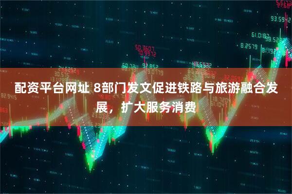 配资平台网址 8部门发文促进铁路与旅游融合发展,扩大服务消费