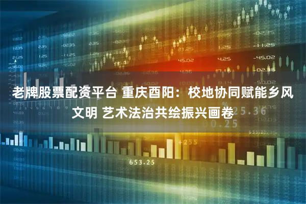 老牌股票配资平台 重庆酉阳:校地协同赋能乡风文明 艺术法治共绘振兴画卷