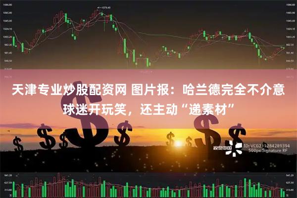 天津专业炒股配资网 图片报：哈兰德完全不介意球迷开玩笑，还主动“递素材”
